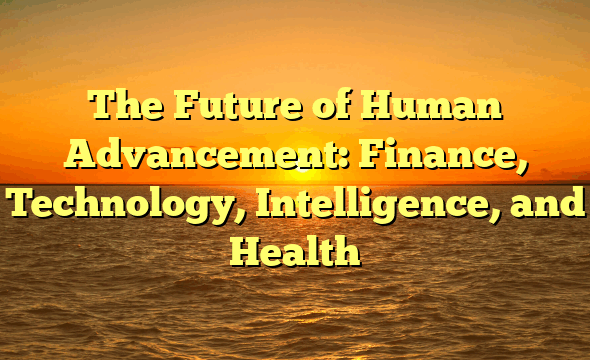 The Future of Human Advancement:  Finance, Technology, Intelligence, and Health