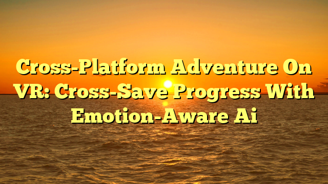 Cross-Platform Adventure On VR: Cross-Save Progress With Emotion-Aware Ai