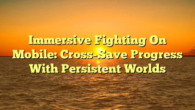 Immersive Fighting On Mobile: Cross-Save Progress With Persistent Worlds