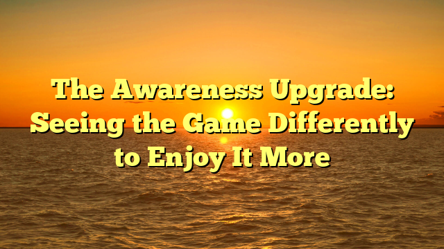 The Awareness Upgrade: Seeing the Game Differently to Enjoy It More