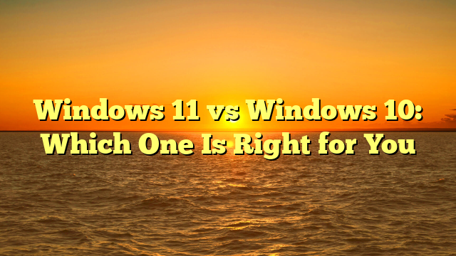 Windows 11 vs Windows 10: Which One Is Right for You
