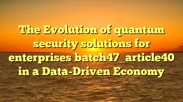 The Evolution of quantum security solutions for enterprises batch47_article40 in a Data-Driven Economy